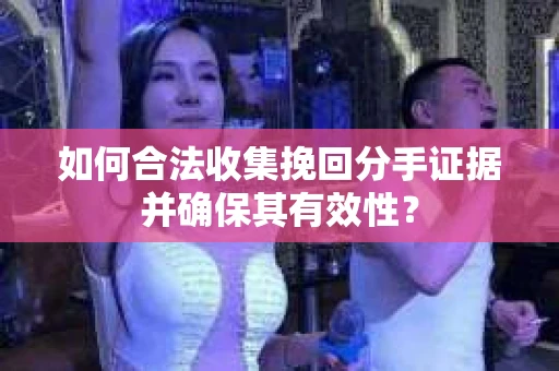 如何合法收集挽回分手证据并确保其有效性？