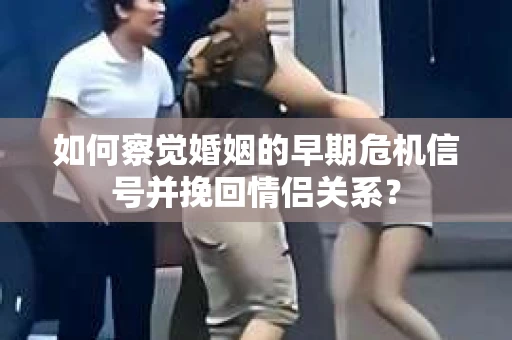 如何察觉婚姻的早期危机信号并挽回情侣关系？