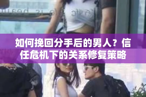 如何挽回分手后的男人？信任危机下的关系修复策略