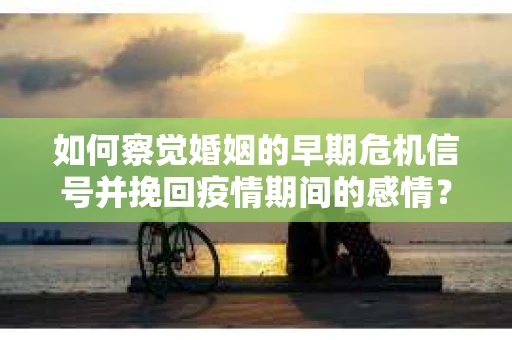 如何察觉婚姻的早期危机信号并挽回疫情期间的感情？