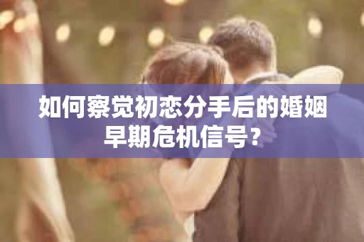如何察觉初恋分手后的婚姻早期危机信号？