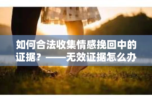 如何合法收集情感挽回中的证据？——无效证据怎么办？