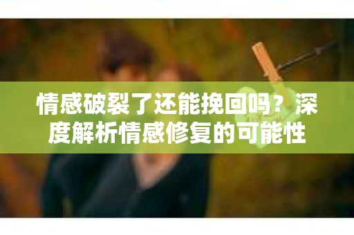 情感破裂了还能挽回吗？深度解析情感修复的可能性