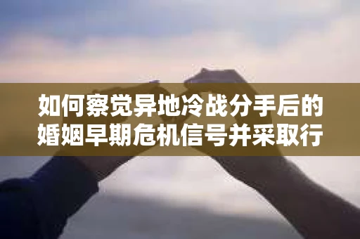 如何察觉异地冷战分手后的婚姻早期危机信号并采取行动？