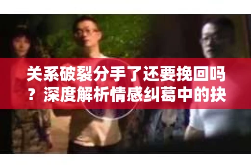 关系破裂分手了还要挽回吗？深度解析情感纠葛中的抉择