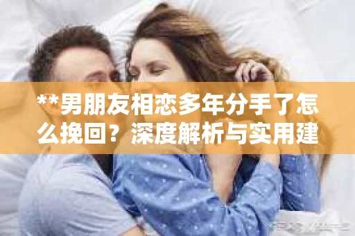 **男朋友相恋多年分手了怎么挽回？深度解析与实用建议**
