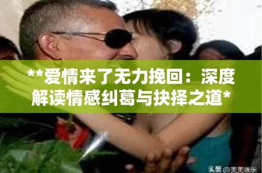 **爱情来了无力挽回：深度解读情感纠葛与抉择之道**