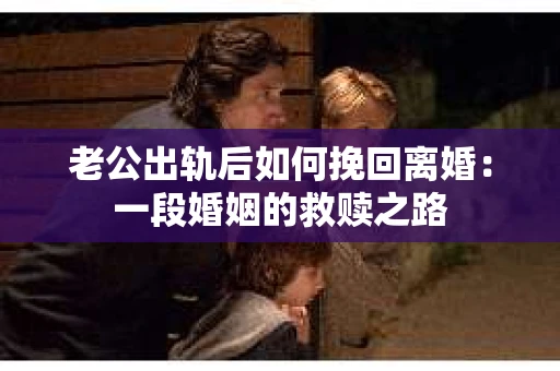 老公出轨后如何挽回离婚：一段婚姻的救赎之路