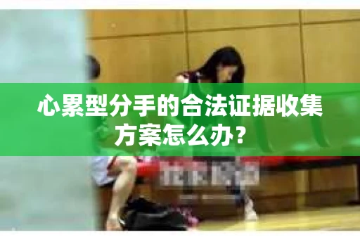 心累型分手的合法证据收集方案怎么办？