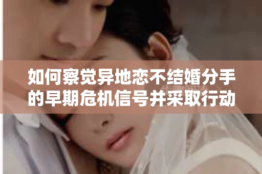 如何察觉异地恋不结婚分手的早期危机信号并采取行动？