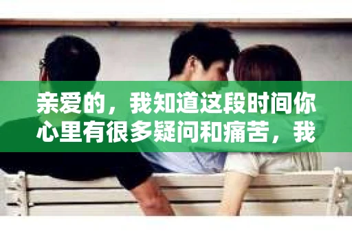 亲爱的，我知道这段时间你心里有很多疑问和痛苦，我也一样。我们在一起的时光，有欢笑也有泪水，那些美好的回忆，我永远都不会忘记。今天，我想通过这条短信，向你表达我的一些想法。