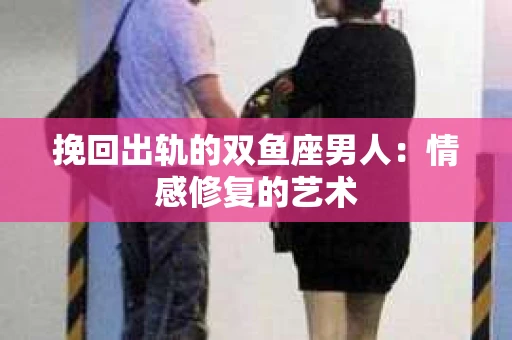 挽回出轨的双鱼座男人：情感修复的艺术