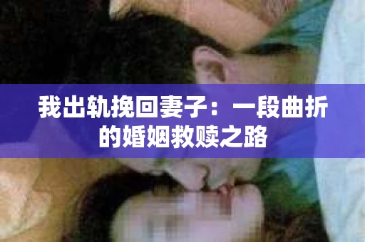 我出轨挽回妻子：一段曲折的婚姻救赎之路