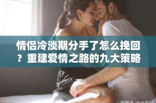 情侣冷淡期分手了怎么挽回？重建爱情之路的九大策略