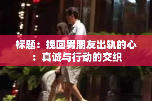 标题：挽回男朋友出轨的心：真诚与行动的交织