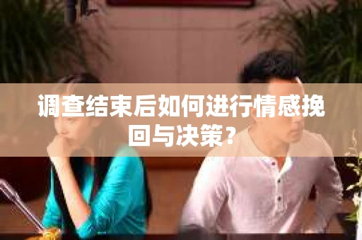 调查结束后如何进行情感挽回与决策？