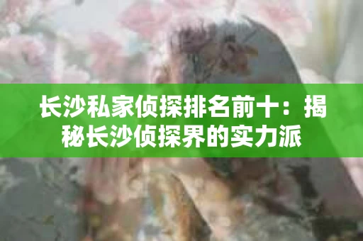 长沙私家侦探排名前十：揭秘长沙侦探界的实力派