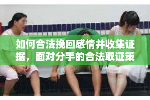 如何合法挽回感情并收集证据，面对分手的合法取证策略