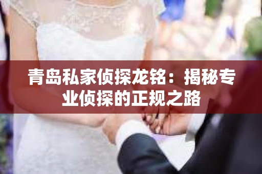 青岛私家侦探龙铭：揭秘专业侦探的正规之路