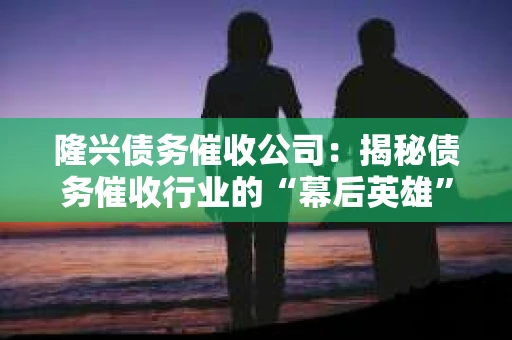 隆兴债务催收公司：揭秘债务催收行业的“幕后英雄”