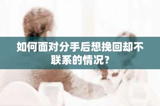 如何面对分手后想挽回却不联系的情况？