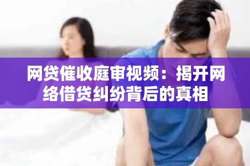 网贷催收庭审视频：揭开网络借贷纠纷背后的真相