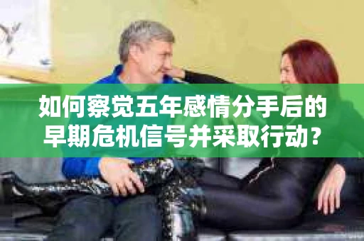 如何察觉五年感情分手后的早期危机信号并采取行动？