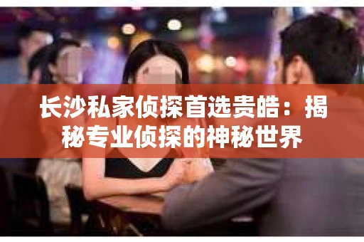 长沙私家侦探首选贵皓：揭秘专业侦探的神秘世界