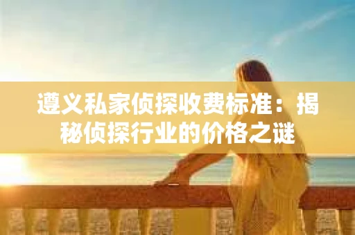 遵义私家侦探收费标准：揭秘侦探行业的价格之谜
