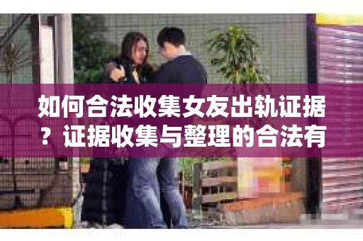 如何合法收集女友出轨证据？证据收集与整理的合法有效策略