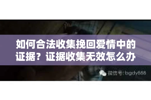 如何合法收集挽回爱情中的证据？证据收集无效怎么办？