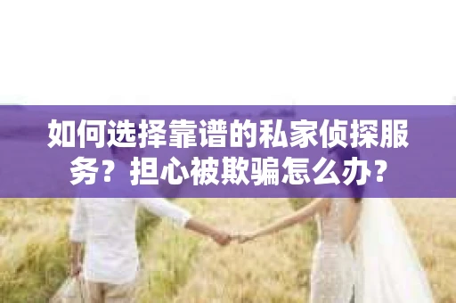 如何选择靠谱的私家侦探服务？担心被欺骗怎么办？