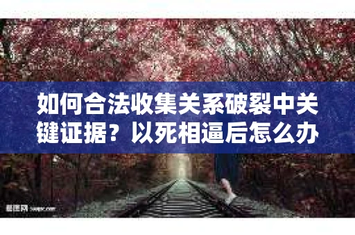 如何合法收集关系破裂中关键证据？以死相逼后怎么办？