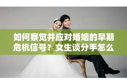 如何察觉并应对婚姻的早期危机信号？女生谈分手怎么挽回