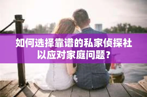 如何选择靠谱的私家侦探社以应对家庭问题？