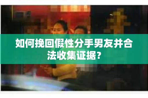 如何挽回假性分手男友并合法收集证据？