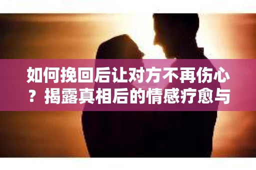 如何挽回后让对方不再伤心?揭露真相后的情感疗愈与前行计划 如何挽回后让对方不再伤心?揭露真相后的情感疗愈与前行计划