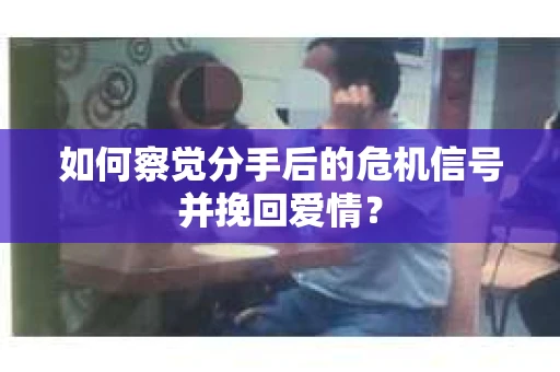 如何察觉分手后的危机信号并挽回爱情？