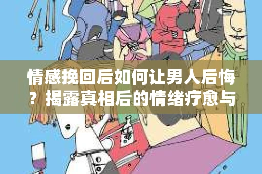 情感挽回后如何让男人后悔？揭露真相后的情绪疗愈与人生决策
