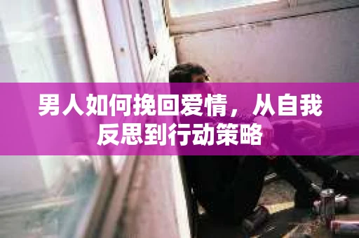 男人如何挽回爱情，从自我反思到行动策略