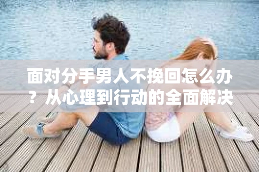 面对分手男人不挽回怎么办？从心理到行动的全面解决方案
