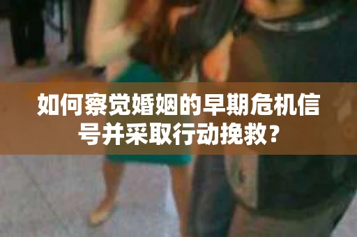 如何察觉婚姻的早期危机信号并采取行动挽救？