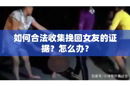 如何合法收集挽回女友的证据？怎么办？