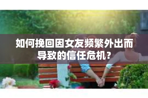 如何挽回因女友频繁外出而导致的信任危机？