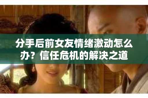 分手后前女友情绪激动怎么办？信任危机的解决之道