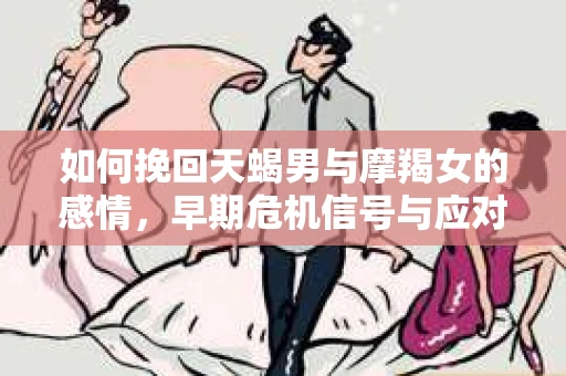 如何挽回天蝎男与摩羯女的感情,早期危机信号与应对策略 如何挽回天蝎男与摩羯女的感情,早期危机信号与应对策略