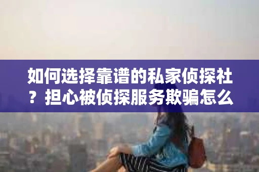如何选择靠谱的私家侦探社？担心被侦探服务欺骗怎么办？