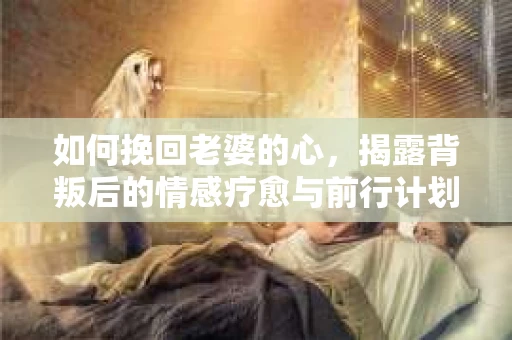 如何挽回老婆的心，揭露背叛后的情感疗愈与前行计划