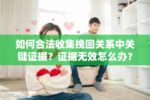 如何合法收集挽回关系中关键证据？证据无效怎么办？