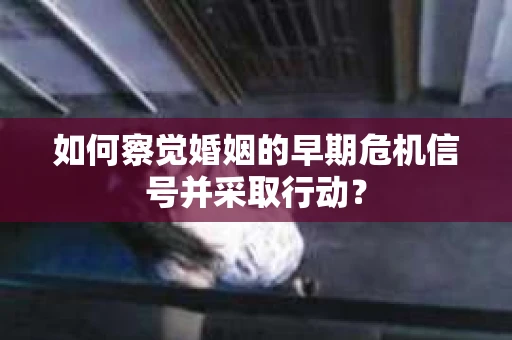 如何察觉婚姻的早期危机信号并采取行动？